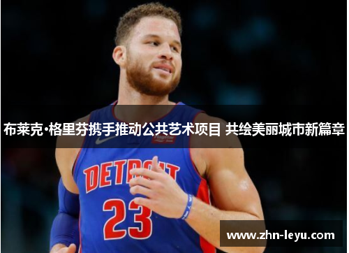 布莱克·格里芬携手推动公共艺术项目 共绘美丽城市新篇章 布莱克·格里芬携手推动公共艺术项目 共绘美丽城市新篇章