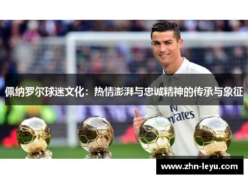 佩纳罗尔球迷文化:热情澎湃与忠诚精神的传承与象征 佩纳罗尔球迷文化:热情澎湃与忠诚精神的传承与象征