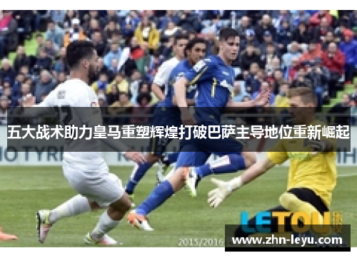 五大战术助力皇马重塑辉煌打破巴萨主导地位重新崛起