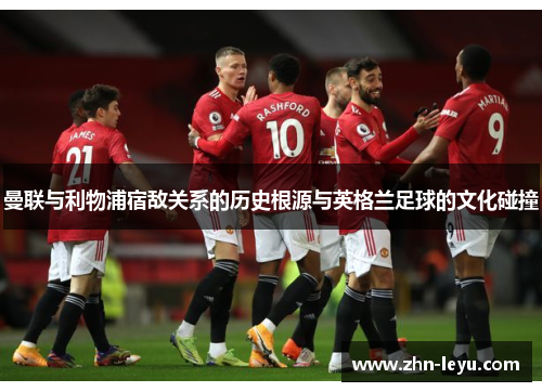 曼联与利物浦宿敌关系的历史根源与英格兰足球的文化碰撞