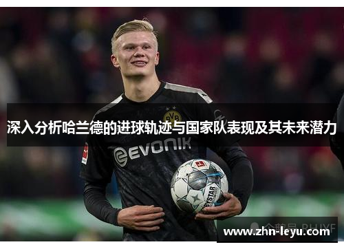 深入分析哈兰德的进球轨迹与国家队表现及其未来潜力