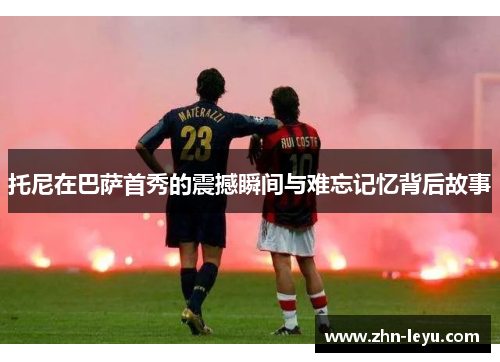 托尼在巴萨首秀的震撼瞬间与难忘记忆背后故事