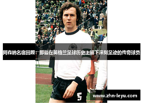 阿森纳名宿回顾:那些在英格兰足球历史上留下深刻足迹的传奇球员 阿森纳名宿回顾:那些在英格兰足球历史上留下深刻足迹的传奇球员