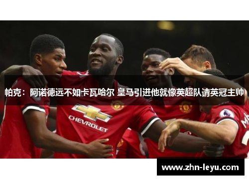 帕克：阿诺德远不如卡瓦哈尔 皇马引进他就像英超队请英冠主帅